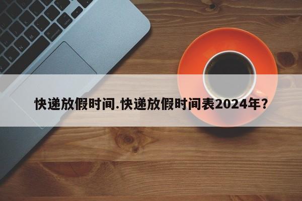 快递放假时间.快递放假时间表2024年?