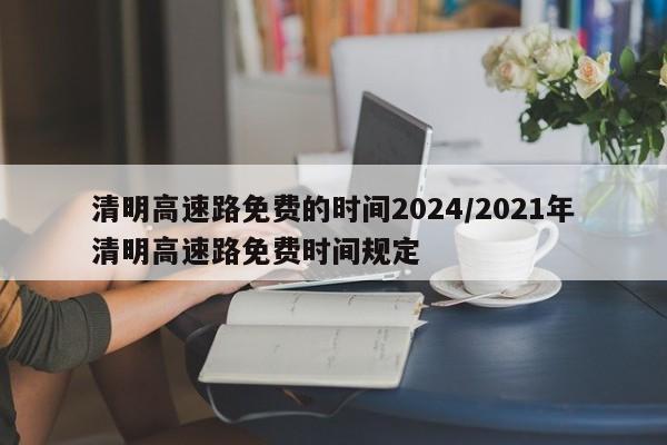 清明高速路免费的时间2024/2021年清明高速路免费时间规定
