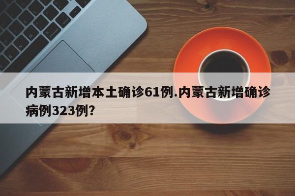 内蒙古新增本土确诊61例.内蒙古新增确诊病例323例?