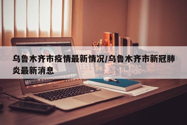 乌鲁木齐市疫情最新情况/乌鲁木齐市新冠肺炎最新消息
