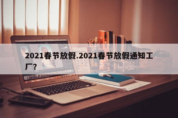 2021春节放假.2021春节放假通知工厂?