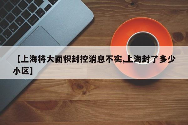 【上海将大面积封控消息不实,上海封了多少小区】