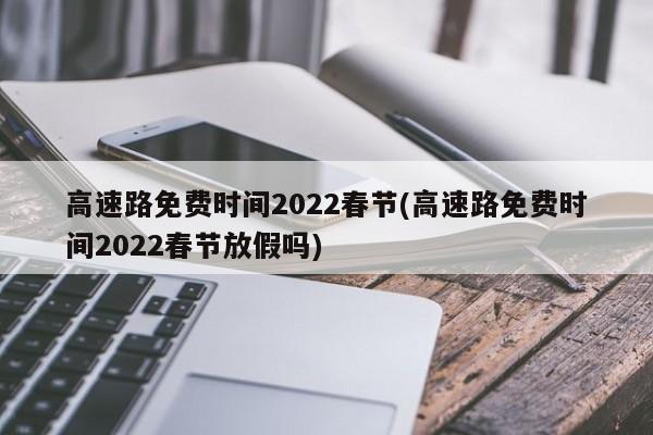 高速路免费时间2022春节(高速路免费时间2022春节放假吗)