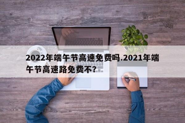 2022年端午节高速免费吗.2021年端午节高速路免费不?