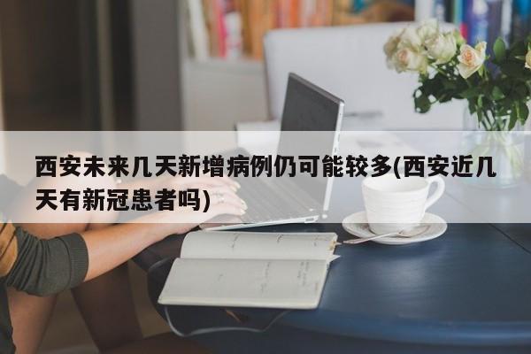 西安未来几天新增病例仍可能较多(西安近几天有新冠患者吗)