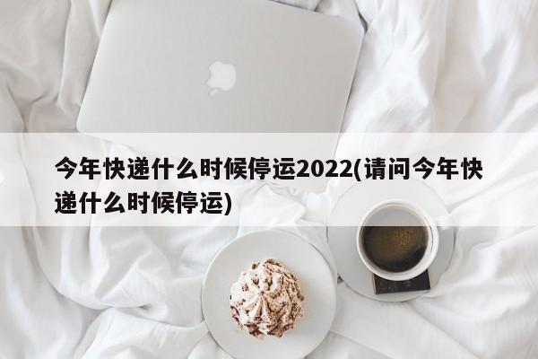 今年快递什么时候停运2022(请问今年快递什么时候停运)