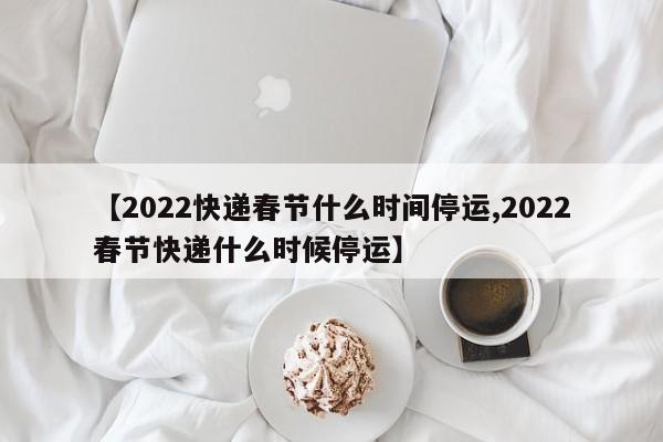 【2022快递春节什么时间停运,2022春节快递什么时候停运】
