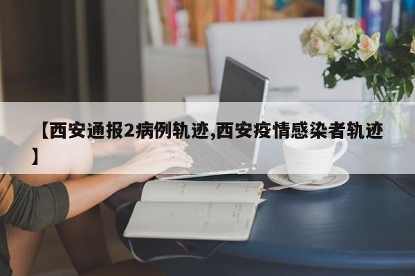【西安通报2病例轨迹,西安疫情感染者轨迹】